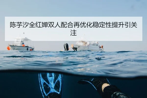 陈芋汐全红婵双人配合再优化稳定性提升引关注