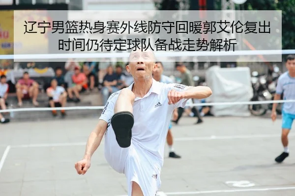 辽宁男篮热身赛外线防守回暖郭艾伦复出时间仍待定球队备战走势解析