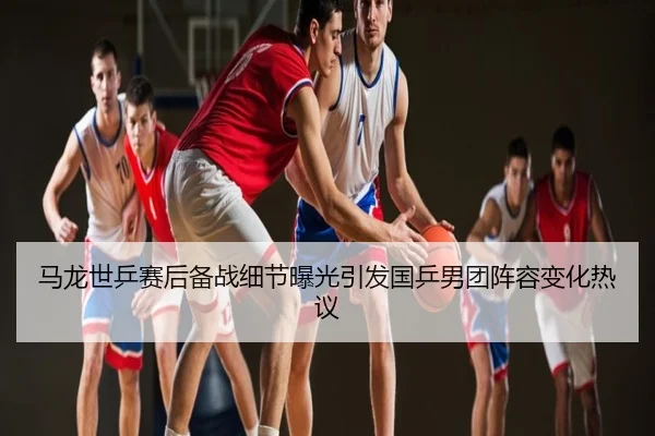 马龙世乒赛后备战细节曝光引发国乒男团阵容变化热议
