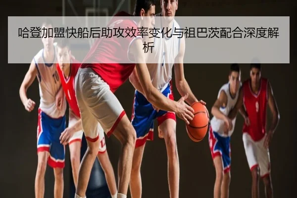 哈登加盟快船后助攻效率变化与祖巴茨配合深度解析