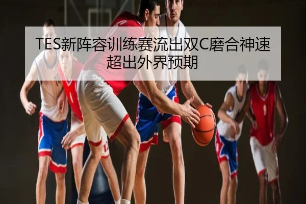 TES新阵容训练赛流出双C磨合神速超出外界预期